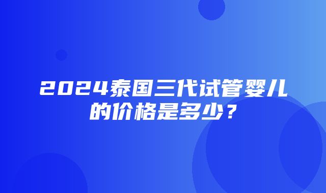 2024泰国三代试管婴儿的价格是多少？