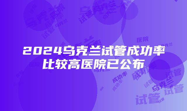 2024乌克兰试管成功率比较高医院已公布