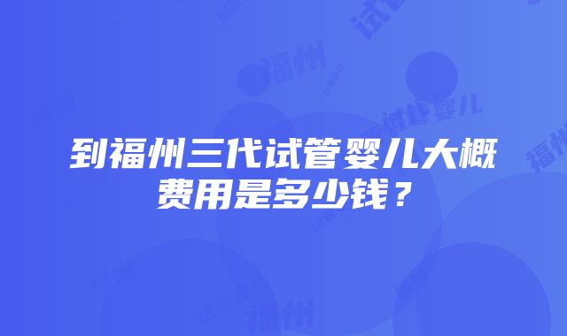 到福州三代试管婴儿大概费用是多少钱？