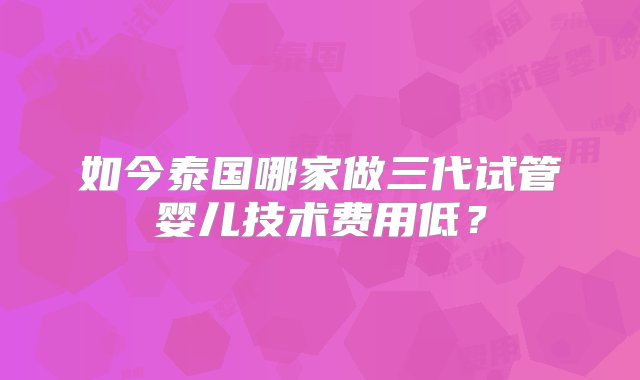 如今泰国哪家做三代试管婴儿技术费用低？