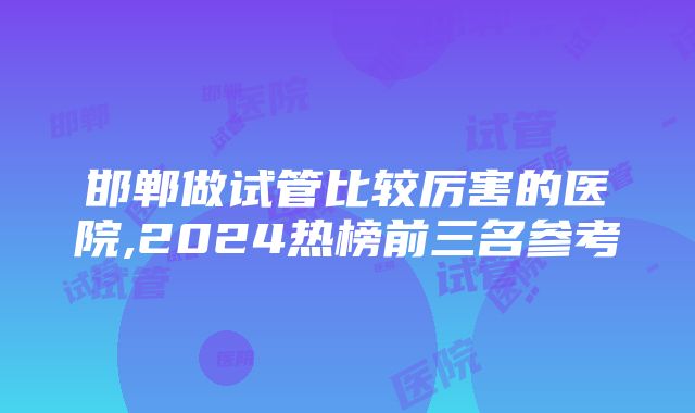 邯郸做试管比较厉害的医院,2024热榜前三名参考