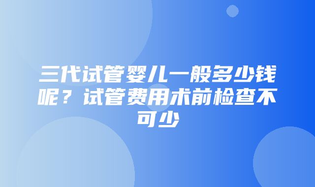 三代试管婴儿一般多少钱呢？试管费用术前检查不可少