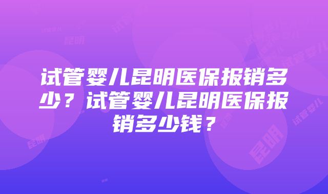 试管婴儿昆明医保报销多少？试管婴儿昆明医保报销多少钱？