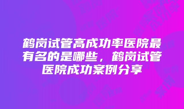 鹤岗试管高成功率医院最有名的是哪些，鹤岗试管医院成功案例分享