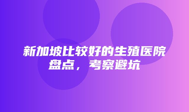 新加坡比较好的生殖医院盘点，考察避坑