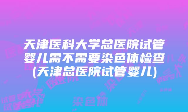 天津医科大学总医院试管婴儿需不需要染色体检查(天津总医院试管婴儿)