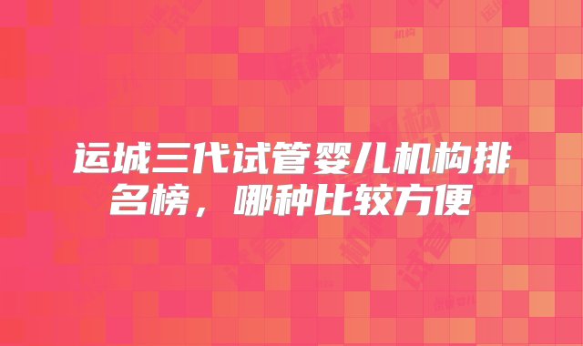 运城三代试管婴儿机构排名榜，哪种比较方便