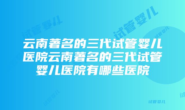 云南著名的三代试管婴儿医院云南著名的三代试管婴儿医院有哪些医院