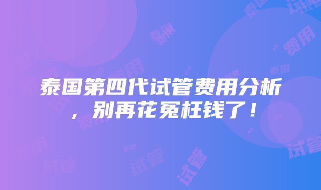 泰国第四代试管费用分析，别再花冤枉钱了！