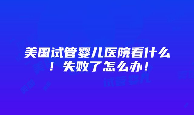 美国试管婴儿医院看什么！失败了怎么办！