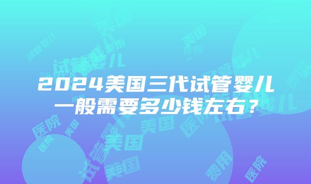 2024美国三代试管婴儿一般需要多少钱左右？