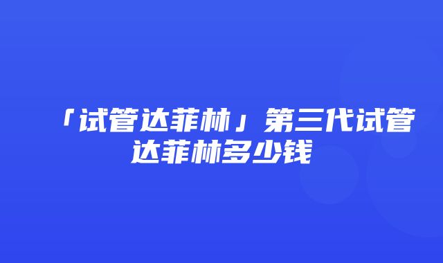 「试管达菲林」第三代试管达菲林多少钱