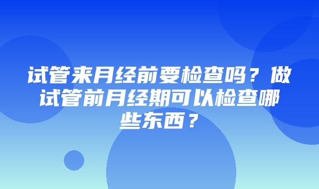 试管来月经前要检查吗？做试管前月经期可以检查哪些东西？