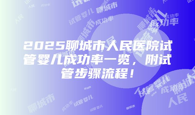 2025聊城市人民医院试管婴儿成功率一览，附试管步骤流程！