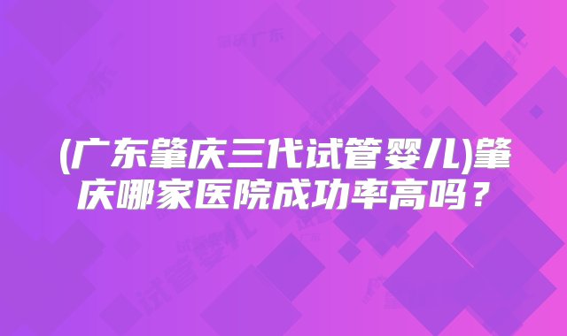 (广东肇庆三代试管婴儿)肇庆哪家医院成功率高吗？