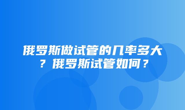 俄罗斯做试管的几率多大？俄罗斯试管如何？