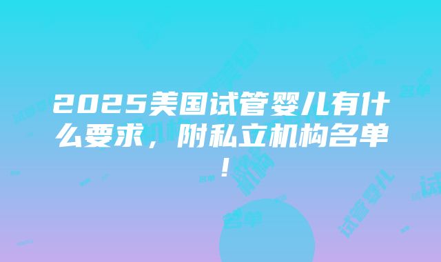 2025美国试管婴儿有什么要求，附私立机构名单！