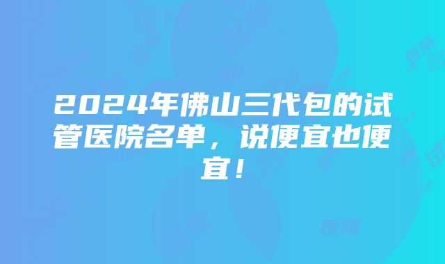 2024年佛山三代包的试管医院名单，说便宜也便宜！