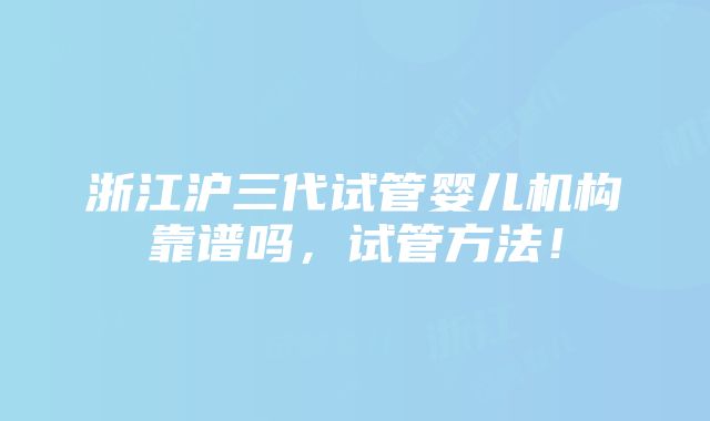 浙江沪三代试管婴儿机构靠谱吗，试管方法！