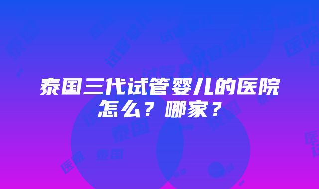 泰国三代试管婴儿的医院怎么？哪家？