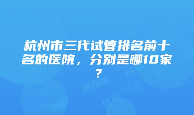 杭州市三代试管排名前十名的医院，分别是哪10家？