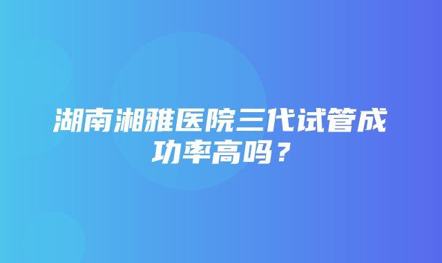 湖南湘雅医院三代试管成功率高吗？