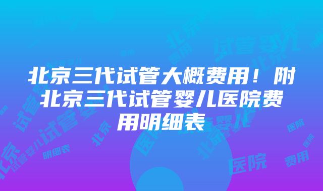 北京三代试管大概费用！附北京三代试管婴儿医院费用明细表