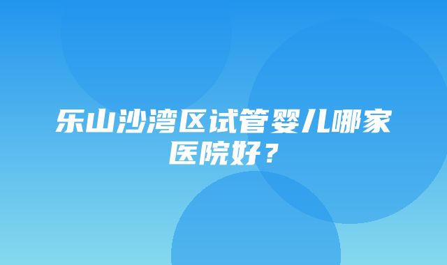 乐山沙湾区试管婴儿哪家医院好？