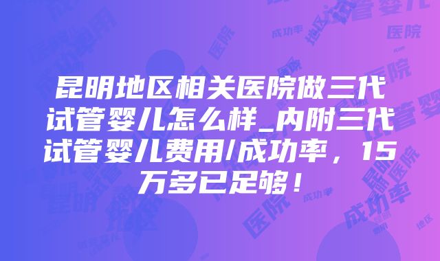 昆明地区相关医院做三代试管婴儿怎么样_内附三代试管婴儿费用/成功率，15万多已足够！