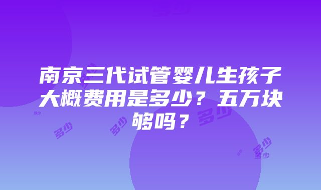 南京三代试管婴儿生孩子大概费用是多少？五万块够吗？