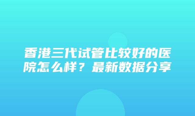 香港三代试管比较好的医院怎么样？最新数据分享