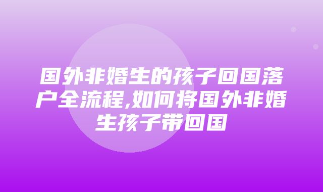 国外非婚生的孩子回国落户全流程,如何将国外非婚生孩子带回国