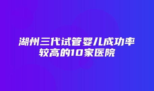 湖州三代试管婴儿成功率较高的10家医院