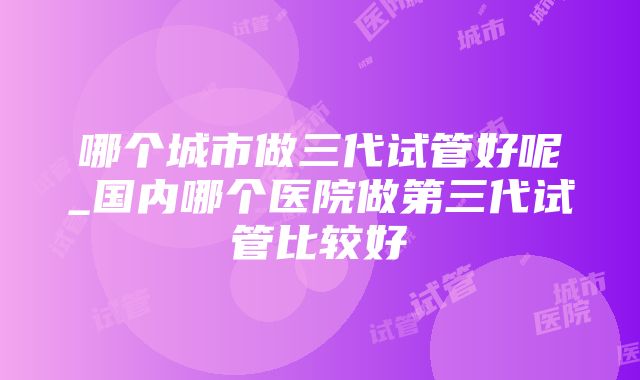 哪个城市做三代试管好呢_国内哪个医院做第三代试管比较好