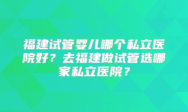 福建试管婴儿哪个私立医院好？去福建做试管选哪家私立医院？