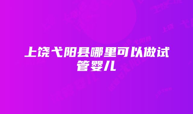 上饶弋阳县哪里可以做试管婴儿