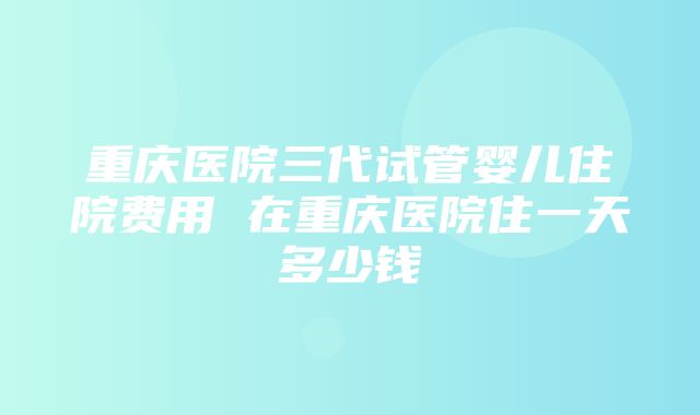 重庆医院三代试管婴儿住院费用 在重庆医院住一天多少钱