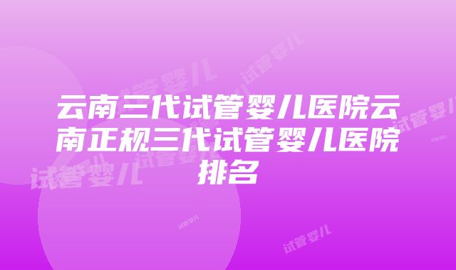 云南三代试管婴儿医院云南正规三代试管婴儿医院排名