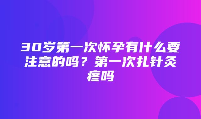 30岁第一次怀孕有什么要注意的吗？第一次扎针灸疼吗