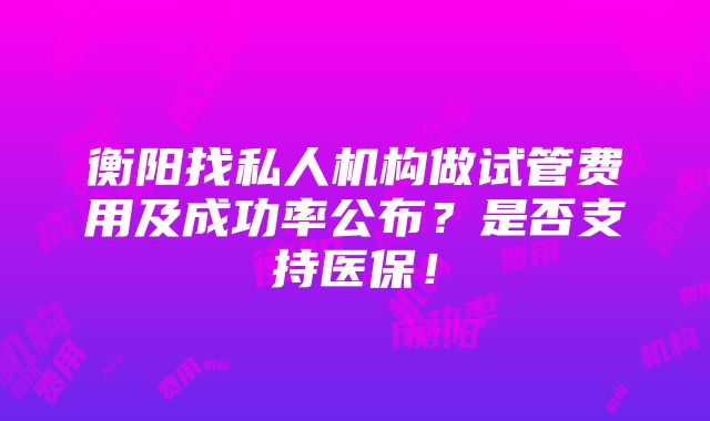 衡阳找私人机构做试管费用及成功率公布？是否支持医保！