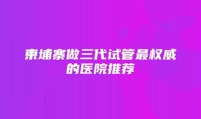 柬埔寨做三代试管最权威的医院推荐