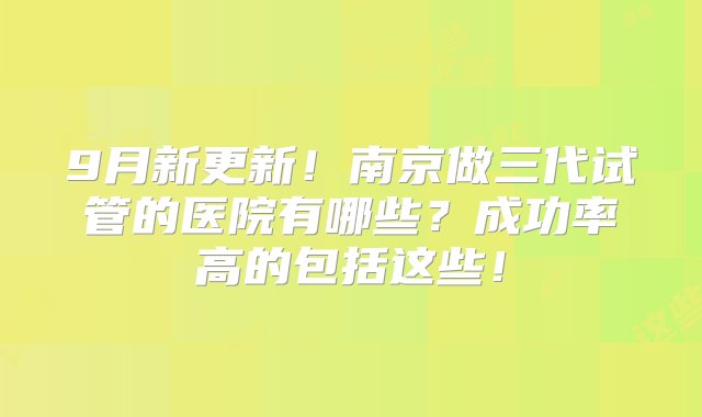 9月新更新！南京做三代试管的医院有哪些？成功率高的包括这些！