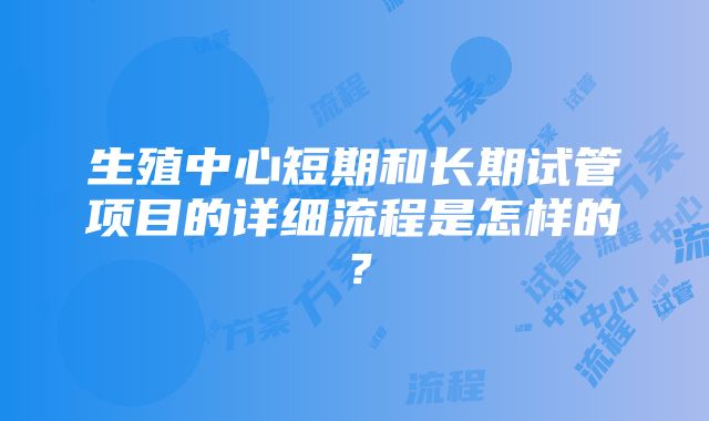 生殖中心短期和长期试管项目的详细流程是怎样的？