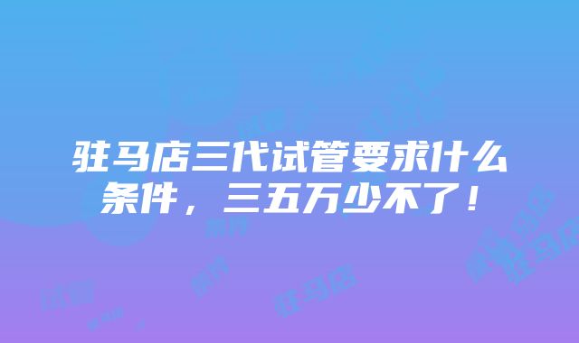 驻马店三代试管要求什么条件，三五万少不了！