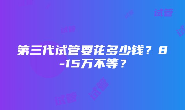 第三代试管要花多少钱？8-15万不等？