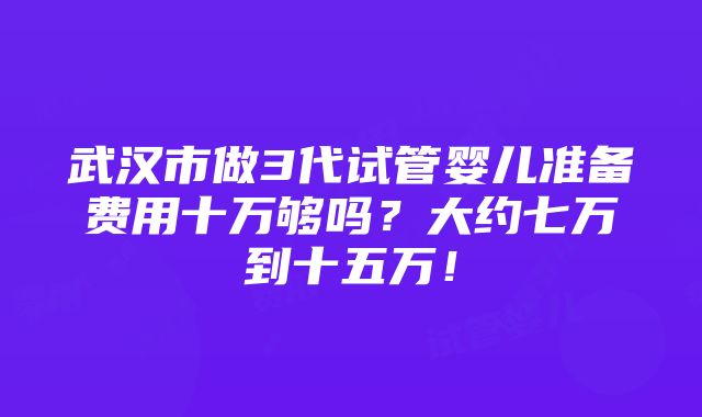 武汉市做3代试管婴儿准备费用十万够吗？大约七万到十五万！