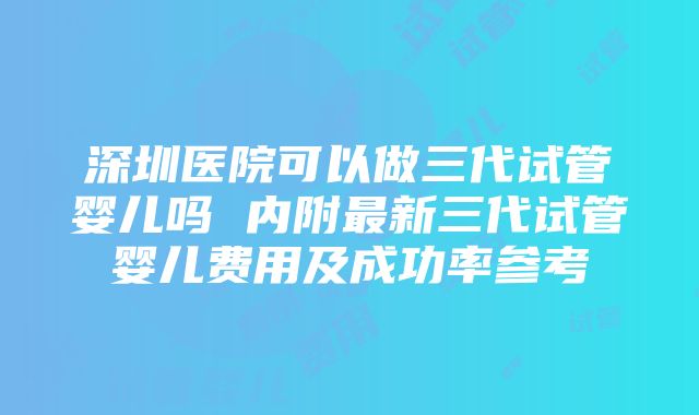 深圳医院可以做三代试管婴儿吗 内附最新三代试管婴儿费用及成功率参考