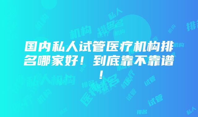 国内私人试管医疗机构排名哪家好！到底靠不靠谱！