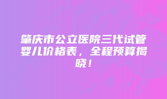 肇庆市公立医院三代试管婴儿价格表，全程预算揭晓！