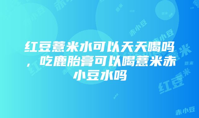 红豆薏米水可以天天喝吗，吃鹿胎膏可以喝薏米赤小豆水吗